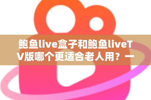 鲍鱼live盒子和鲍鱼liveTV版哪个更适合老人用？一份让长辈轻松看电视的实用指南