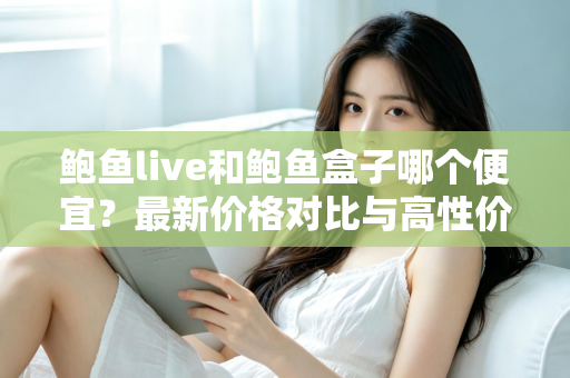 鲍鱼live和鲍鱼盒子哪个便宜？最新价格对比与高性价比选购全指南