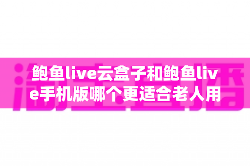 鲍鱼live云盒子和鲍鱼live手机版哪个更适合老人用？——一篇帮爸妈选对设备的贴心指南
