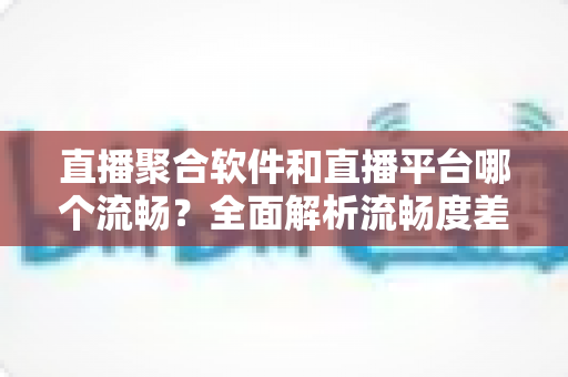 直播聚合软件和直播平台哪个流畅？全面解析流畅度差异与最佳选择方案