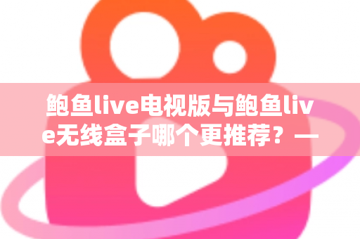 鲍鱼live电视版与鲍鱼live无线盒子哪个更推荐?——深度对比解析与家庭选购指南 鲍鱼live电视版与鲍鱼live无线盒子哪个更推荐?——深度对比解析与家庭选购指南