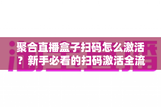 聚合直播盒子扫码怎么激活？新手必看的扫码激活全流程与避坑指南