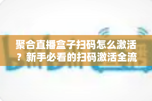 聚合直播盒子扫码怎么激活？新手必看的扫码激活全流程与避坑指南