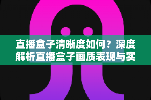 直播盒子清晰度如何？深度解析直播盒子画质表现与实用优化技巧