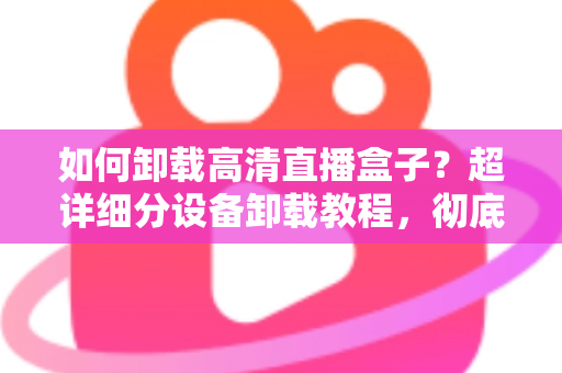 如何卸载高清直播盒子？超详细分设备卸载教程，彻底清除残留无烦恼