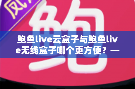 鲍鱼live云盒子与鲍鱼live无线盒子哪个更方便?——多维度实用对比指南 鲍鱼live云盒子与鲍鱼live无线盒子哪个更方便?——多维度实用对比指南
