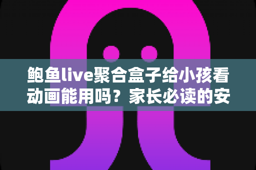 鲍鱼live聚合盒子给小孩看动画能用吗?家长必读的安全评测与观影指南 鲍鱼live聚合盒子给小孩看动画能用吗?家长必读的安全评测与观影指南