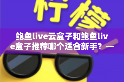 鲍鱼live云盒子和鲍鱼live盒子推荐哪个适合新手?——新手选购电视盒子最全避坑指南 鲍鱼live云盒子和鲍鱼live盒子推荐哪个适合新手?——新手选购电视盒子最全避坑指南