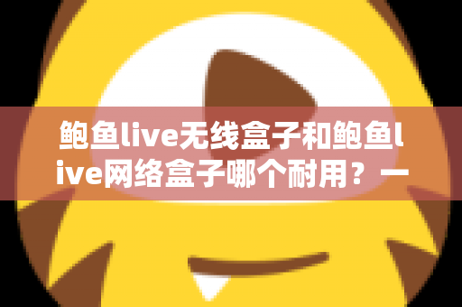 鲍鱼live无线盒子和鲍鱼live网络盒子哪个耐用？一文看懂两款电视盒子的真实寿命与选购指南