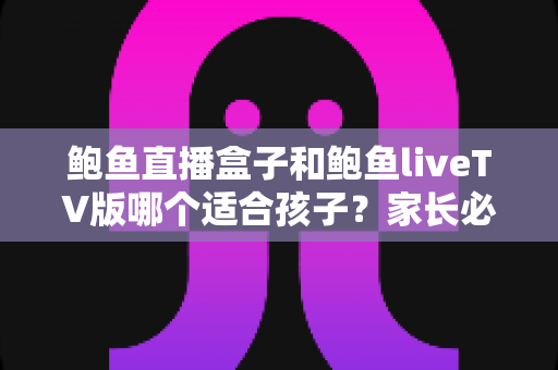 鲍鱼直播盒子和鲍鱼liveTV版哪个适合孩子？家长必读的选择对比与安全使用指南