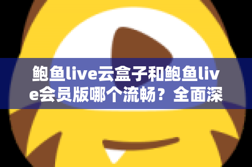 鲍鱼live云盒子和鲍鱼live会员版哪个流畅？全面深度对比与流畅度优化指南
