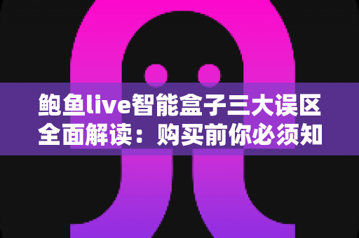 鲍鱼live智能盒子三大误区全面解读：购买前你必须知道的真相与避坑指南