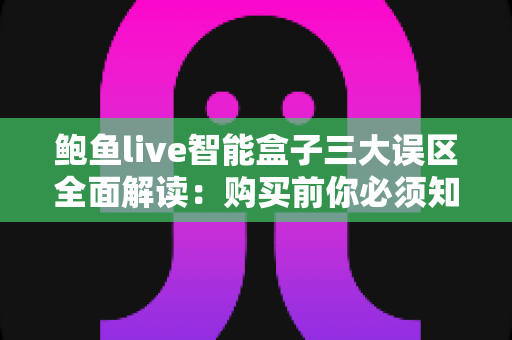 鲍鱼live智能盒子三大误区全面解读：购买前你必须知道的真相与避坑指南