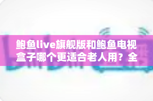 鲍鱼live旗舰版和鲍鱼电视盒子哪个更适合老人用？全维度对比测评与子女选购指南