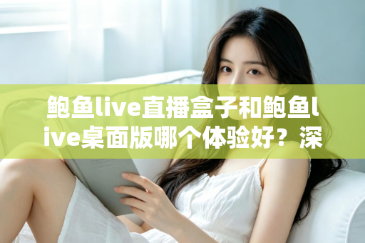 鲍鱼live直播盒子和鲍鱼live桌面版哪个体验好？深度对比评测与实用选购指南