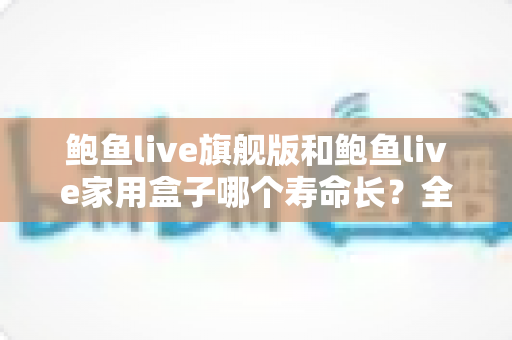 鲍鱼live旗舰版和鲍鱼live家用盒子哪个寿命长?全面解析两款设备的耐用性与选购指南 鲍鱼live旗舰版和鲍鱼live家用盒子哪个寿命长?全面解析两款设备的耐用性与选购指南