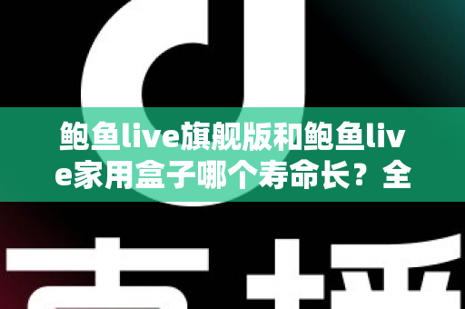 鲍鱼live旗舰版和鲍鱼live家用盒子哪个寿命长?全面解析两款设备的耐用性与选购指南 鲍鱼live旗舰版和鲍鱼live家用盒子哪个寿命长?全面解析两款设备的耐用性与选购指南