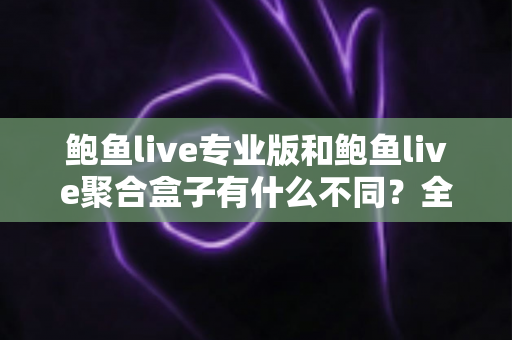 鲍鱼live专业版和鲍鱼live聚合盒子有什么不同？全方位对比解析，帮你一次选对最适合的版本