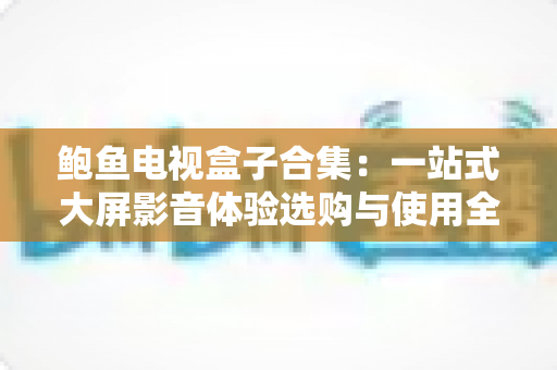 鲍鱼电视盒子合集:一站式大屏影音体验选购与使用全攻略 鲍鱼电视盒子合集:一站式大屏影音体验选购与使用全攻略