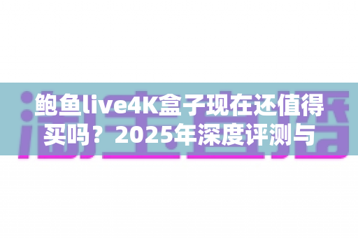 鲍鱼live4K盒子现在还值得买吗?2025年深度评测与购买避坑指南 鲍鱼live4K盒子现在还值得买吗?2025年深度评测与购买避坑指南