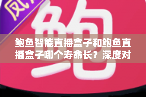 鲍鱼智能直播盒子和鲍鱼直播盒子哪个寿命长？深度对比解析与选购全指南