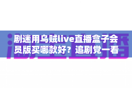 剧迷用乌贼live直播盒子会员版买哪款好？追剧党一看就懂的选购攻略