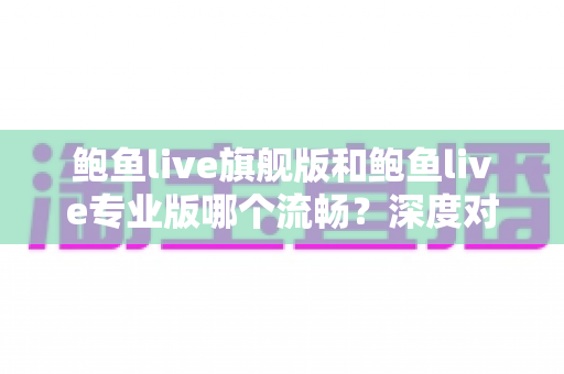 鲍鱼live旗舰版和鲍鱼live专业版哪个流畅？深度对比分析与实用选择指南