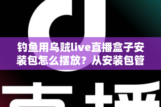 钓鱼用乌贼live直播盒子安装包怎么摆放?从安装包管理到设备布置的全流程实战指南 钓鱼用乌贼live直播盒子安装包怎么摆放?从安装包管理到设备布置的全流程实战指南