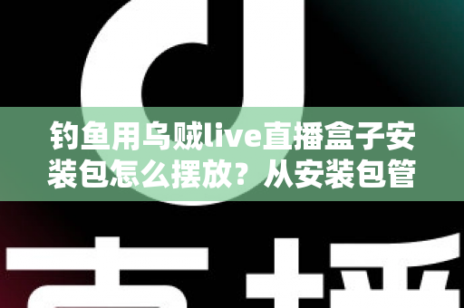 钓鱼用乌贼live直播盒子安装包怎么摆放？从安装包管理到设备布置的全流程实战指南