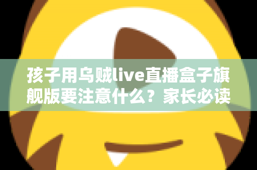 孩子用乌贼live直播盒子旗舰版要注意什么？家长必读的完整安全使用指南