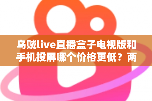 乌贼live直播盒子电视版和手机投屏哪个价格更低？两种观看方式全面成本对比与省钱选购指南