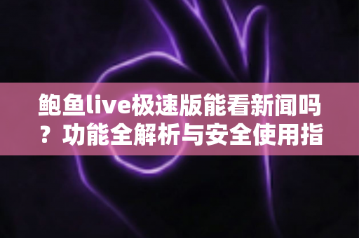 鲍鱼live极速版能看新闻吗?功能全解析与安全使用指南 鲍鱼live极速版能看新闻吗?功能全解析与安全使用指南