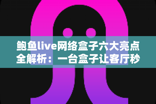 鲍鱼live网络盒子六大亮点全解析：一台盒子让客厅秒变家庭影院中心