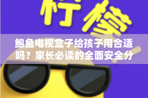 鲍鱼电视盒子给孩子用合适吗？家长必读的全面安全分析与使用指南
