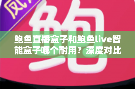 鲍鱼直播盒子和鲍鱼live智能盒子哪个耐用？深度对比与选购全攻略