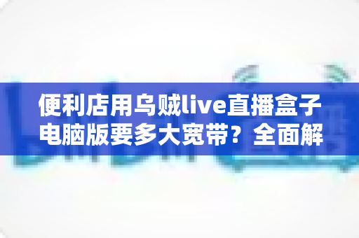 便利店用乌贼live直播盒子电脑版要多大宽带？全面解析带宽需求与配置方案