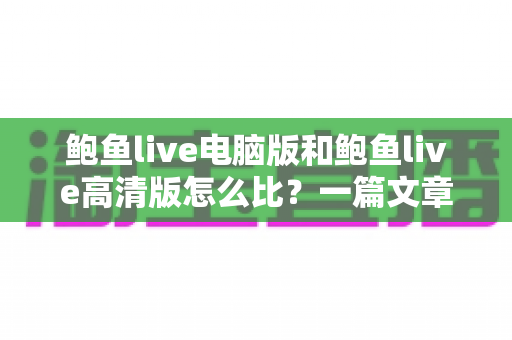 鲍鱼live电脑版和鲍鱼live高清版怎么比?一篇文章带你全面看懂两大版本差异与选择攻略 鲍鱼live电脑版和鲍鱼live高清版怎么比?一篇文章带你全面看懂两大版本差异与选择攻略
