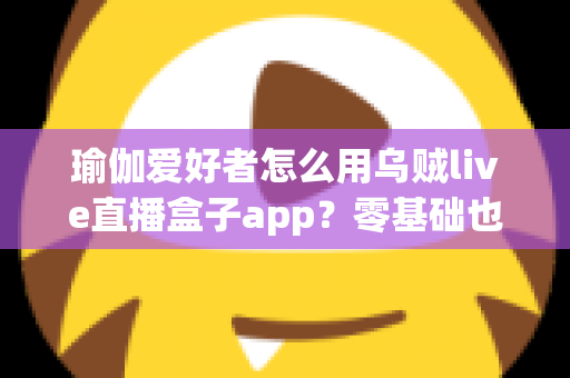瑜伽爱好者怎么用乌贼live直播盒子app？零基础也能玩转直播瑜伽的全方位实用指南