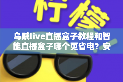 乌贼live直播盒子教程和智能直播盒子哪个更省电？安装设置全攻略与功耗深度对比指南
