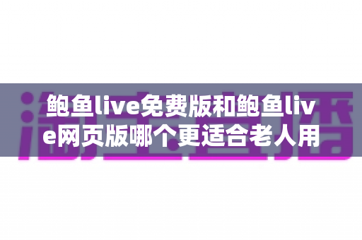 鲍鱼live免费版和鲍鱼live网页版哪个更适合老人用？两款版本全方位对比与老人使用推荐指南