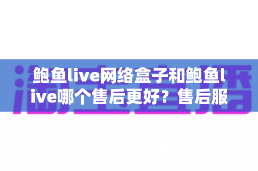 鲍鱼live网络盒子和鲍鱼live哪个售后更好？售后服务深度对比与选购全指南