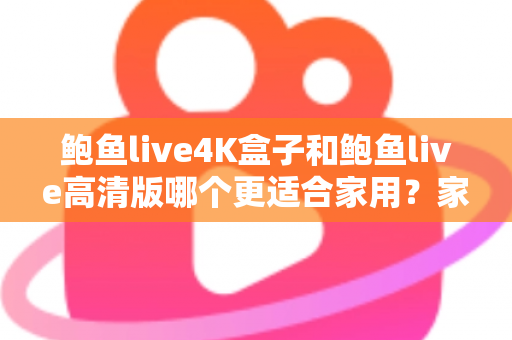 鲍鱼live4K盒子和鲍鱼live高清版哪个更适合家用？家庭观影设备深度对比与选购全攻略