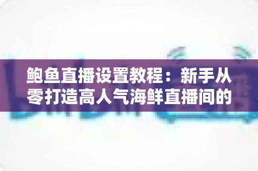 鲍鱼直播设置教程:新手从零打造高人气海鲜直播间的完整实战指南 鲍鱼直播设置教程:新手从零打造高人气海鲜直播间的完整实战指南