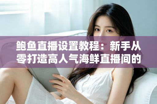 鲍鱼直播设置教程：新手从零打造高人气海鲜直播间的完整实战指南