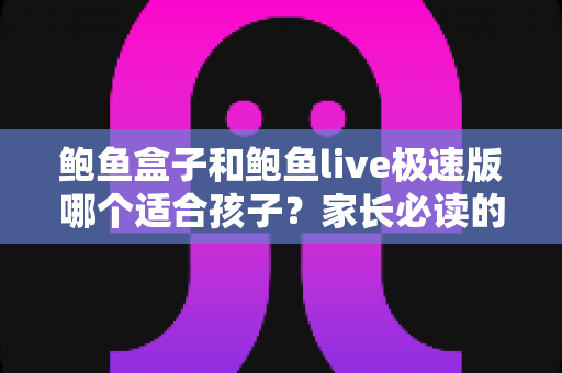 鲍鱼盒子和鲍鱼live极速版哪个适合孩子？家长必读的儿童上网安全指南