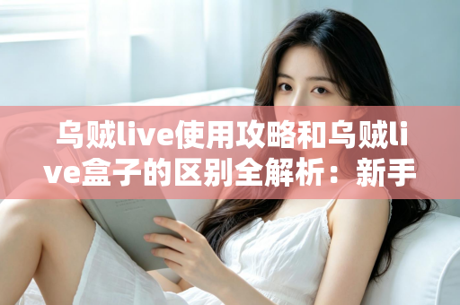 乌贼live使用攻略和乌贼live盒子的区别全解析：新手必看的安装、功能与选购指南