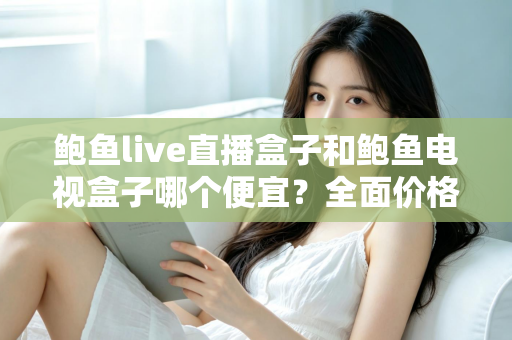 鲍鱼live直播盒子和鲍鱼电视盒子哪个便宜？全面价格对比与高性价比选购攻略