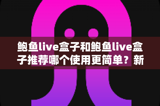 鲍鱼live盒子和鲍鱼live盒子推荐哪个使用更简单?新手必看的完整对比与上手指南 鲍鱼live盒子和鲍鱼live盒子推荐哪个使用更简单?新手必看的完整对比与上手指南