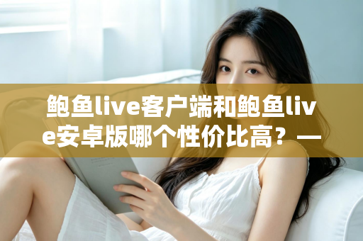 鲍鱼live客户端和鲍鱼live安卓版哪个性价比高？——多维度深度对比分析，帮你找到最划算的选择