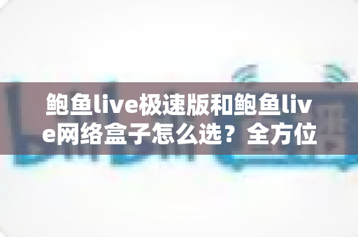 鲍鱼live极速版和鲍鱼live网络盒子怎么选？全方位对比解析助你做出最适合自己的选择